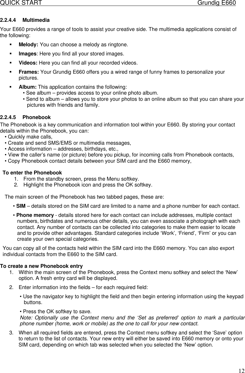 QUICK START    Grundig E660  122.2.4.4 Multimedia Your E660 provides a range of tools to assist your creative side. The multimedia applications consist of the following:  &sect; Melody: You can choose a melody as ringtone. &sect; Images: Here you find all your stored images. &sect; Videos: Here you can find all your recorded videos. &sect; Frames: Your Grundig E660 offers you a wired range of funny frames to personalize your pictures. &sect; Album: This application contains the following:  &bull; See album &ndash; provides access to your online photo album.  &bull; Send to album &ndash; allows you to store your photos to an online album so that you can share your pictures with friends and family.  2.2.4.5 Phonebook The Phonebook is a key communication and information tool within your E660. By storing your contact details within the Phonebook, you can:  &bull; Quickly make calls,  &bull; Create and send SMS/EMS or multimedia messages,  &bull; Access information &ndash; addresses, birthdays, etc.,  &bull; View the caller&rsquo;s name (or picture) before you pickup, for incoming calls from Phonebook contacts,  &bull; Copy Phonebook contact details between your SIM card and the E660 memory,   To enter the Phonebook  1. From the standby screen, press the Menu softkey.  2. Highlight the Phonebook icon and press the OK softkey.   The main screen of the Phonebook has two tabbed pages, these are:  &bull; SIM &ndash; details stored on the SIM card are limited to a name and a phone number for each contact.  &bull; Phone memory - details stored here for each contact can include addresses, multiple contact numbers, birthdates and numerous other details, you can even associate a photograph with each contact. Any number of contacts can be collected into categories to make them easier to locate and to provide other advantages. Standard categories include &lsquo;Work&rsquo;, &lsquo;Friend&rsquo;, &lsquo;Firm&rsquo; or you can create your own special categories.  You can copy all of the contacts held within the SIM card into the E660 memory. You can also export individual contacts from the E660 to the SIM card.   To create a new Phonebook entry  1. Within the main screen of the Phonebook, press the Context menu softkey and select the &lsquo;New&rsquo; option. A fresh entry card will be displayed. 2. Enter information into the fields &ndash; for each required field:  &bull; Use the navigator key to highlight the field and then begin entering information using the keypad buttons.  &bull; Press the OK softkey to save.  Note: Optionally use the Context menu and the &lsquo;Set as preferred&rsquo; option to mark a particular phone number (home, work or mobile) as the one to call for your new contact.  3. When all required fields are entered, press the Context menu softkey and select the &lsquo;Save&rsquo; option to return to the list of contacts. Your new entry will either be saved into E660 memory or onto your SIM card, depending on which tab was selected when you selected the &lsquo;New&rsquo; option.    
