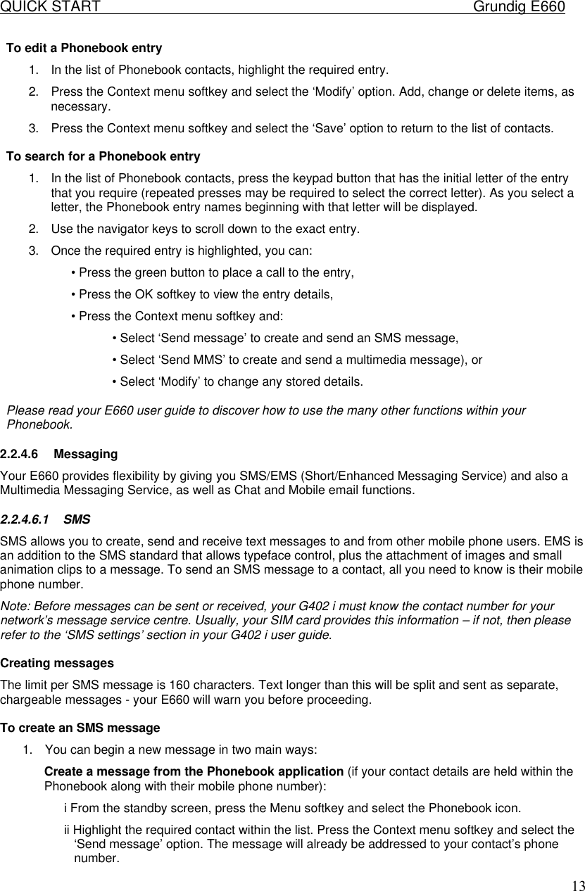 QUICK START    Grundig E660  13To edit a Phonebook entry  1. In the list of Phonebook contacts, highlight the required entry.  2. Press the Context menu softkey and select the &lsquo;Modify&rsquo; option. Add, change or delete items, as necessary.  3. Press the Context menu softkey and select the &lsquo;Save&rsquo; option to return to the list of contacts.   To search for a Phonebook entry  1. In the list of Phonebook contacts, press the keypad button that has the initial letter of the entry that you require (repeated presses may be required to select the correct letter). As you select a letter, the Phonebook entry names beginning with that letter will be displayed.  2. Use the navigator keys to scroll down to the exact entry.  3. Once the required entry is highlighted, you can:  &bull; Press the green button to place a call to the entry,  &bull; Press the OK softkey to view the entry details,  &bull; Press the Context menu softkey and:  &bull; Select &lsquo;Send message&rsquo; to create and send an SMS message,  &bull; Select &lsquo;Send MMS&rsquo; to create and send a multimedia message), or  &bull; Select &lsquo;Modify&rsquo; to change any stored details.   Please read your E660 user guide to discover how to use the many other functions within your Phonebook.  2.2.4.6 Messaging Your E660 provides flexibility by giving you SMS/EMS (Short/Enhanced Messaging Service) and also a Multimedia Messaging Service, as well as Chat and Mobile email functions. 2.2.4.6.1 SMS  SMS allows you to create, send and receive text messages to and from other mobile phone users. EMS is an addition to the SMS standard that allows typeface control, plus the attachment of images and small animation clips to a message. To send an SMS message to a contact, all you need to know is their mobile phone number. Note: Before messages can be sent or received, your G402 i must know the contact number for your network&rsquo;s message service centre. Usually, your SIM card provides this information &ndash; if not, then please refer to the &lsquo;SMS settings&rsquo; section in your G402 i user guide.   Creating messages  The limit per SMS message is 160 characters. Text longer than this will be split and sent as separate, chargeable messages - your E660 will warn you before proceeding.   To create an SMS message  1. You can begin a new message in two main ways:  Create a message from the Phonebook application (if your contact details are held within the Phonebook along with their mobile phone number):  i From the standby screen, press the Menu softkey and select the Phonebook icon.  ii Highlight the required contact within the list. Press the Context menu softkey and select the &lsquo;Send message&rsquo; option. The message will already be addressed to your contact&rsquo;s phone number.  