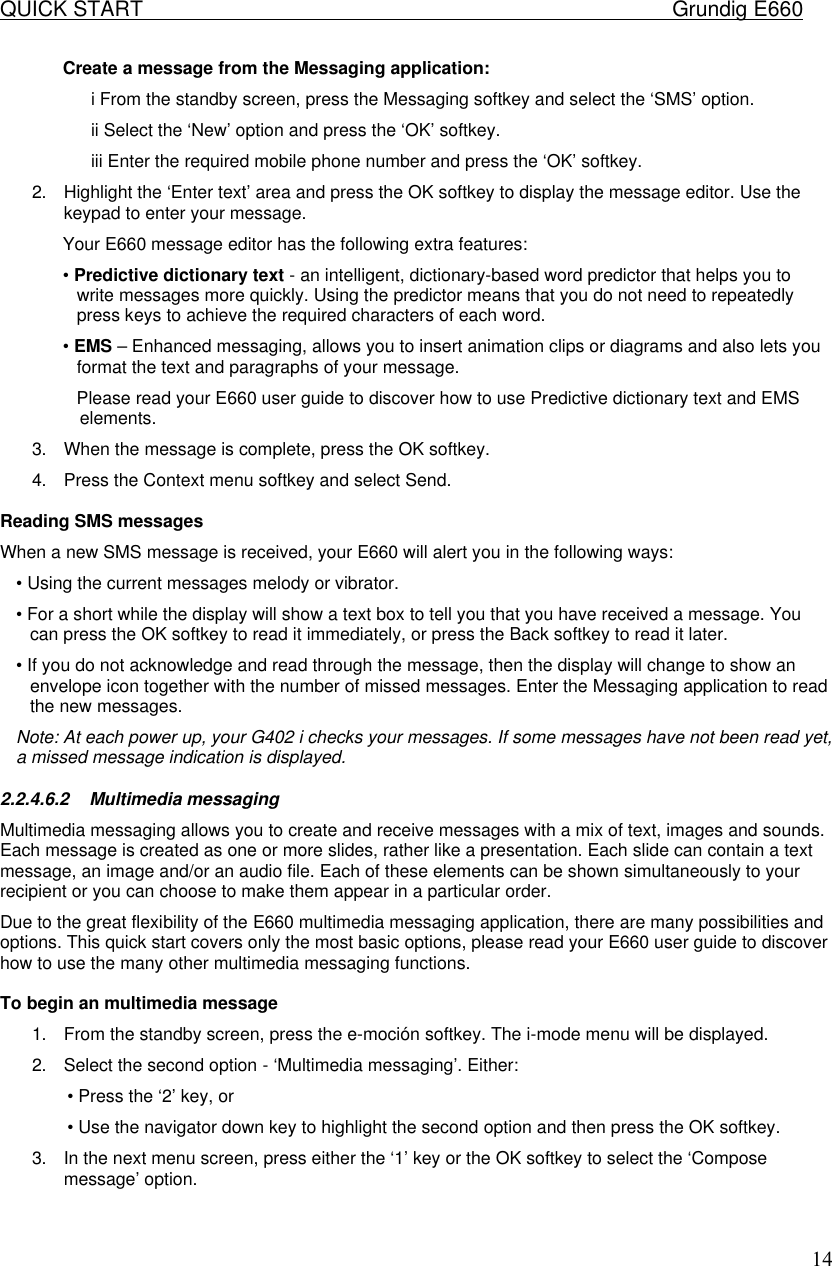 QUICK START    Grundig E660  14Create a message from the Messaging application:  i From the standby screen, press the Messaging softkey and select the &lsquo;SMS&rsquo; option.  ii Select the &lsquo;New&rsquo; option and press the &lsquo;OK&rsquo; softkey.  iii Enter the required mobile phone number and press the &lsquo;OK&rsquo; softkey.  2. Highlight the &lsquo;Enter text&rsquo; area and press the OK softkey to display the message editor. Use the keypad to enter your message.  Your E660 message editor has the following extra features:  &bull; Predictive dictionary text - an intelligent, dictionary-based word predictor that helps you to write messages more quickly. Using the predictor means that you do not need to repeatedly press keys to achieve the required characters of each word.  &bull; EMS &ndash; Enhanced messaging, allows you to insert animation clips or diagrams and also lets you format the text and paragraphs of your message.  Please read your E660 user guide to discover how to use Predictive dictionary text and EMS elements.  3. When the message is complete, press the OK softkey.  4. Press the Context menu softkey and select Send.   Reading SMS messages  When a new SMS message is received, your E660 will alert you in the following ways:  &bull; Using the current messages melody or vibrator.  &bull; For a short while the display will show a text box to tell you that you have received a message. You can press the OK softkey to read it immediately, or press the Back softkey to read it later.  &bull; If you do not acknowledge and read through the message, then the display will change to show an envelope icon together with the number of missed messages. Enter the Messaging application to read the new messages. Note: At each power up, your G402 i checks your messages. If some messages have not been read yet, a missed message indication is displayed.  2.2.4.6.2 Multimedia messaging  Multimedia messaging allows you to create and receive messages with a mix of text, images and sounds. Each message is created as one or more slides, rather like a presentation. Each slide can contain a text message, an image and/or an audio file. Each of these elements can be shown simultaneously to your recipient or you can choose to make them appear in a particular order.  Due to the great flexibility of the E660 multimedia messaging application, there are many possibilities and options. This quick start covers only the most basic options, please read your E660 user guide to discover how to use the many other multimedia messaging functions.   To begin an multimedia message  1. From the standby screen, press the e-moci&oacute;n softkey. The i-mode menu will be displayed.  2. Select the second option - &lsquo;Multimedia messaging&rsquo;. Either:  &bull; Press the &lsquo;2&rsquo; key, or  &bull; Use the navigator down key to highlight the second option and then press the OK softkey.  3. In the next menu screen, press either the &lsquo;1&rsquo; key or the OK softkey to select the &lsquo;Compose message&rsquo; option.    