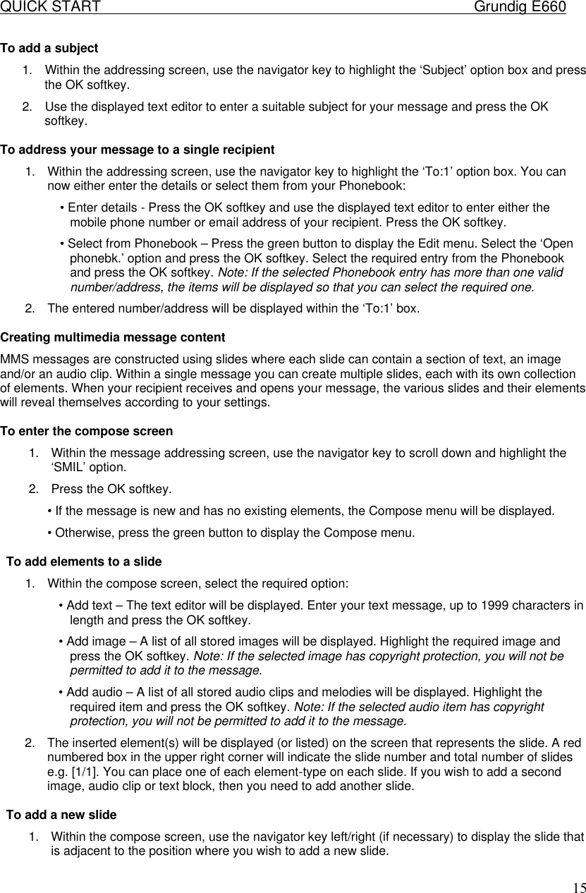QUICK START    Grundig E660  15To add a subject  1. Within the addressing screen, use the navigator key to highlight the &lsquo;Subject&rsquo; option box and press the OK softkey.  2. Use the displayed text editor to enter a suitable subject for your message and press the OK softkey.   To address your message to a single recipient  1. Within the addressing screen, use the navigator key to highlight the &lsquo;To:1&rsquo; option box. You can now either enter the details or select them from your Phonebook:  &bull; Enter details - Press the OK softkey and use the displayed text editor to enter either the mobile phone number or email address of your recipient. Press the OK softkey.  &bull; Select from Phonebook &ndash; Press the green button to display the Edit menu. Select the &lsquo;Open phonebk.&rsquo; option and press the OK softkey. Select the required entry from the Phonebook and press the OK softkey. Note: If the selected Phonebook entry has more than one valid number/address, the items will be displayed so that you can select the required one.  2. The entered number/address will be displayed within the &lsquo;To:1&rsquo; box.   Creating multimedia message content  MMS messages are constructed using slides where each slide can contain a section of text, an image and/or an audio clip. Within a single message you can create multiple slides, each with its own collection of elements. When your recipient receives and opens your message, the various slides and their elements will reveal themselves according to your settings.   To enter the compose screen  1. Within the message addressing screen, use the navigator key to scroll down and highlight the &lsquo;SMIL&rsquo; option.  2. Press the OK softkey.  &bull; If the message is new and has no existing elements, the Compose menu will be displayed.  &bull; Otherwise, press the green button to display the Compose menu.  To add elements to a slide  1. Within the compose screen, select the required option:  &bull; Add text &ndash; The text editor will be displayed. Enter your text message, up to 1999 characters in length and press the OK softkey.  &bull; Add image &ndash; A list of all stored images will be displayed. Highlight the required image and press the OK softkey. Note: If the selected image has copyright protection, you will not be permitted to add it to the message.  &bull; Add audio &ndash; A list of all stored audio clips and melodies will be displayed. Highlight the required item and press the OK softkey. Note: If the selected audio item has copyright protection, you will not be permitted to add it to the message.  2. The inserted element(s) will be displayed (or listed) on the screen that represents the slide. A red numbered box in the upper right corner will indicate the slide number and total number of slides e.g. [1/1]. You can place one of each element-type on each slide. If you wish to add a second image, audio clip or text block, then you need to add another slide.   To add a new slide  1. Within the compose screen, use the navigator key left/right (if necessary) to display the slide that is adjacent to the position where you wish to add a new slide.  