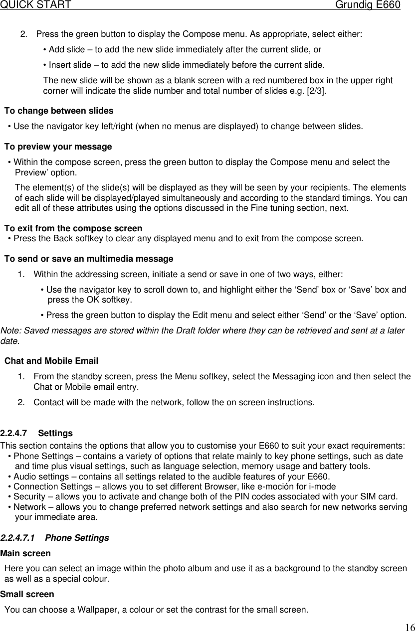 QUICK START    Grundig E660  162. Press the green button to display the Compose menu. As appropriate, select either:  &bull; Add slide &ndash; to add the new slide immediately after the current slide, or  &bull; Insert slide &ndash; to add the new slide immediately before the current slide.  The new slide will be shown as a blank screen with a red numbered box in the upper right corner will indicate the slide number and total number of slides e.g. [2/3].   To change between slides  &bull; Use the navigator key left/right (when no menus are displayed) to change between slides.   To preview your message  &bull; Within the compose screen, press the green button to display the Compose menu and select the Preview&rsquo; option.  The element(s) of the slide(s) will be displayed as they will be seen by your recipients. The elements of each slide will be displayed/played simultaneously and according to the standard timings. You can edit all of these attributes using the options discussed in the Fine tuning section, next.   To exit from the compose screen  &bull; Press the Back softkey to clear any displayed menu and to exit from the compose screen.   To send or save an multimedia message  1. Within the addressing screen, initiate a send or save in one of two ways, either:  &bull; Use the navigator key to scroll down to, and highlight either the &lsquo;Send&rsquo; box or &lsquo;Save&rsquo; box and press the OK softkey.  &bull; Press the green button to display the Edit menu and select either &lsquo;Send&rsquo; or the &lsquo;Save&rsquo; option. Note: Saved messages are stored within the Draft folder where they can be retrieved and sent at a later date.   Chat and Mobile Email 1. From the standby screen, press the Menu softkey, select the Messaging icon and then select the Chat or Mobile email entry.  2. Contact will be made with the network, follow the on screen instructions.   2.2.4.7 Settings This section contains the options that allow you to customise your E660 to suit your exact requirements:  &bull; Phone Settings &ndash; contains a variety of options that relate mainly to key phone settings, such as date and time plus visual settings, such as language selection, memory usage and battery tools.  &bull; Audio settings &ndash; contains all settings related to the audible features of your E660.  &bull; Connection Settings &ndash; allows you to set different Browser, like e-moci&oacute;n for i-mode &bull; Security &ndash; allows you to activate and change both of the PIN codes associated with your SIM card.  &bull; Network &ndash; allows you to change preferred network settings and also search for new networks serving your immediate area.  2.2.4.7.1 Phone Settings Main screen Here you can select an image within the photo album and use it as a background to the standby screen as well as a special colour. Small screen You can choose a Wallpaper, a colour or set the contrast for the small screen.  