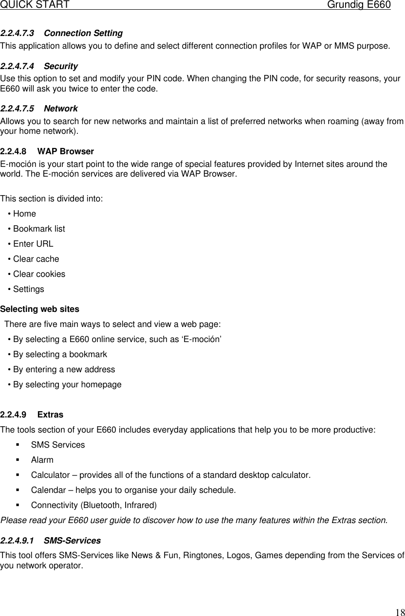 QUICK START    Grundig E660  182.2.4.7.3 Connection Setting This application allows you to define and select different connection profiles for WAP or MMS purpose. 2.2.4.7.4 Security Use this option to set and modify your PIN code. When changing the PIN code, for security reasons, your E660 will ask you twice to enter the code.  2.2.4.7.5 Network Allows you to search for new networks and maintain a list of preferred networks when roaming (away from your home network).  2.2.4.8 WAP Browser E-moci&oacute;n is your start point to the wide range of special features provided by Internet sites around the world. The E-moci&oacute;n services are delivered via WAP Browser.  This section is divided into: &bull; Home &bull; Bookmark list &bull; Enter URL &bull; Clear cache &bull; Clear cookies &bull; Settings  Selecting web sites  There are five main ways to select and view a web page:  &bull; By selecting a E660 online service, such as &lsquo;E-moci&oacute;n&rsquo;  &bull; By selecting a bookmark  &bull; By entering a new address  &bull; By selecting your homepage   2.2.4.9 Extras The tools section of your E660 includes everyday applications that help you to be more productive:  &sect; SMS Services &sect; Alarm &sect; Calculator &ndash; provides all of the functions of a standard desktop calculator.  &sect; Calendar &ndash; helps you to organise your daily schedule.  &sect; Connectivity (Bluetooth, Infrared) Please read your E660 user guide to discover how to use the many features within the Extras section.  2.2.4.9.1 SMS-Services This tool offers SMS-Services like News &amp; Fun, Ringtones, Logos, Games depending from the Services of you network operator.  