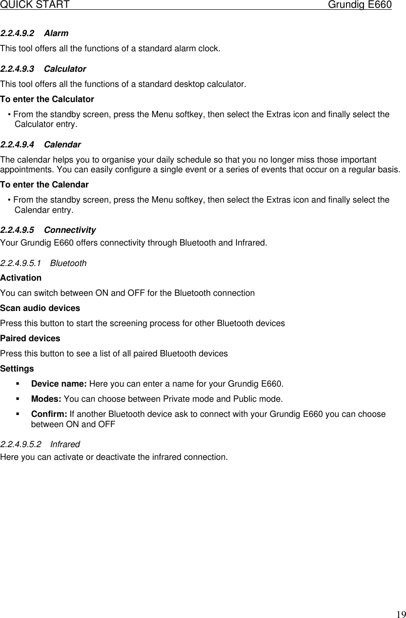 QUICK START    Grundig E660  192.2.4.9.2 Alarm This tool offers all the functions of a standard alarm clock. 2.2.4.9.3 Calculator  This tool offers all the functions of a standard desktop calculator.  To enter the Calculator  &bull; From the standby screen, press the Menu softkey, then select the Extras icon and finally select the Calculator entry.  2.2.4.9.4 Calendar  The calendar helps you to organise your daily schedule so that you no longer miss those important appointments. You can easily configure a single event or a series of events that occur on a regular basis.  To enter the Calendar  &bull; From the standby screen, press the Menu softkey, then select the Extras icon and finally select the Calendar entry.  2.2.4.9.5 Connectivity Your Grundig E660 offers connectivity through Bluetooth and Infrared. 2.2.4.9.5.1 Bluetooth Activation You can switch between ON and OFF for the Bluetooth connection Scan audio devices Press this button to start the screening process for other Bluetooth devices Paired devices Press this button to see a list of all paired Bluetooth devices Settings &sect; Device name: Here you can enter a name for your Grundig E660. &sect; Modes: You can choose between Private mode and Public mode. &sect; Confirm: If another Bluetooth device ask to connect with your Grundig E660 you can choose between ON and OFF 2.2.4.9.5.2 Infrared Here you can activate or deactivate the infrared connection.            