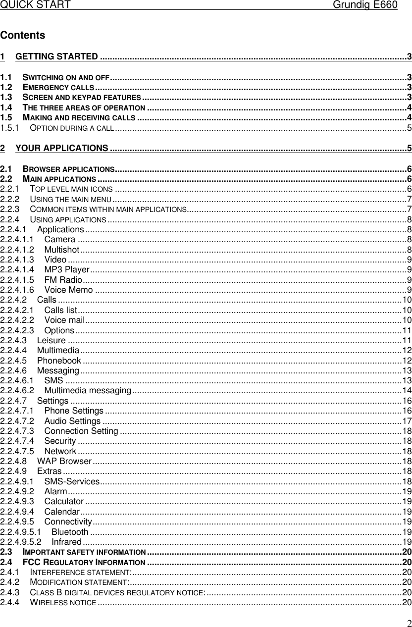 QUICK START    Grundig E660  2Contents  1 GETTING STARTED ............................................................................................................................3 1.1 SWITCHING ON AND OFF........................................................................................................................3 1.2 EMERGENCY CALLS..............................................................................................................................3 1.3 SCREEN AND KEYPAD FEATURES...........................................................................................................3 1.4 THE THREE AREAS OF OPERATION.........................................................................................................4 1.5 MAKING AND RECEIVING CALLS .............................................................................................................4 1.5.1 OPTION DURING A CALL......................................................................................................................5 2 YOUR APPLICATIONS ........................................................................................................................5 2.1 BROWSER APPLICATIONS......................................................................................................................6 2.2 MAIN APPLICATIONS .............................................................................................................................6 2.2.1 TOP LEVEL MAIN ICONS ......................................................................................................................6 2.2.2 USING THE MAIN MENU.......................................................................................................................7 2.2.3 COMMON ITEMS WITHIN MAIN APPLICATIONS.........................................................................................7 2.2.4 USING APPLICATIONS .........................................................................................................................8 2.2.4.1 Applications..................................................................................................................................8 2.2.4.1.1 Camera .....................................................................................................................................8 2.2.4.1.2 Multishot....................................................................................................................................8 2.2.4.1.3 Video.........................................................................................................................................9 2.2.4.1.4 MP3 Player................................................................................................................................9 2.2.4.1.5 FM Radio...................................................................................................................................9 2.2.4.1.6 Voice Memo ..............................................................................................................................9 2.2.4.2 Calls ...........................................................................................................................................10 2.2.4.2.1 Calls list...................................................................................................................................10 2.2.4.2.2 Voice mail................................................................................................................................10 2.2.4.2.3 Options....................................................................................................................................11 2.2.4.3 Leisure .......................................................................................................................................11 2.2.4.4 Multimedia..................................................................................................................................12 2.2.4.5 Phonebook .................................................................................................................................12 2.2.4.6 Messaging..................................................................................................................................13 2.2.4.6.1 SMS ........................................................................................................................................13 2.2.4.6.2 Multimedia messaging.............................................................................................................14 2.2.4.7 Settings ......................................................................................................................................16 2.2.4.7.1 Phone Settings ........................................................................................................................16 2.2.4.7.2 Audio Settings .........................................................................................................................17 2.2.4.7.3 Connection Setting ..................................................................................................................18 2.2.4.7.4 Security ...................................................................................................................................18 2.2.4.7.5 Network...................................................................................................................................18 2.2.4.8 WAP Browser.............................................................................................................................18 2.2.4.9 Extras.........................................................................................................................................18 2.2.4.9.1 SMS-Services..........................................................................................................................18 2.2.4.9.2 Alarm.......................................................................................................................................19 2.2.4.9.3 Calculator ................................................................................................................................19 2.2.4.9.4 Calendar..................................................................................................................................19 2.2.4.9.5 Connectivity.............................................................................................................................19 2.2.4.9.5.1 Bluetooth ..............................................................................................................................19 2.2.4.9.5.2 Infrared.................................................................................................................................19 2.3 IMPORTANT SAFETY INFORMATION .......................................................................................................20 2.4 FCC REGULATORY INFORMATION .......................................................................................................20 2.4.1 INTERFERENCE STATEMENT:.............................................................................................................20 2.4.2 MODIFICATION STATEMENT:..............................................................................................................20 2.4.3 CLASS B DIGITAL DEVICES REGULATORY NOTICE:...............................................................................20 2.4.4 WIRELESS NOTICE ...........................................................................................................................20 
