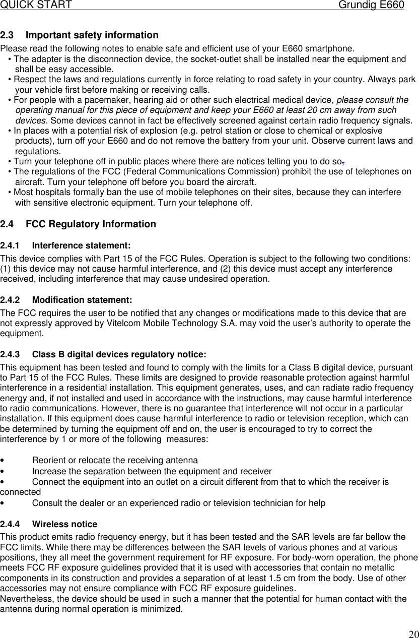 QUICK START    Grundig E660  202.3 Important safety information  Please read the following notes to enable safe and efficient use of your E660 smartphone.  &bull; The adapter is the disconnection device, the socket-outlet shall be installed near the equipment and shall be easy accessible. &bull; Respect the laws and regulations currently in force relating to road safety in your country. Always park your vehicle first before making or receiving calls.  &bull; For people with a pacemaker, hearing aid or other such electrical medical device, please consult the operating manual for this piece of equipment and keep your E660 at least 20 cm away from such devices. Some devices cannot in fact be effectively screened against certain radio frequency signals.  &bull; In places with a potential risk of explosion (e.g. petrol station or close to chemical or explosive products), turn off your E660 and do not remove the battery from your unit. Observe current laws and regulations.  &bull; Turn your telephone off in public places where there are notices telling you to do so,  &bull; The regulations of the FCC (Federal Communications Commission) prohibit the use of telephones on aircraft. Turn your telephone off before you board the aircraft.  &bull; Most hospitals formally ban the use of mobile telephones on their sites, because they can interfere with sensitive electronic equipment. Turn your telephone off. 2.4 FCC Regulatory Information 2.4.1 Interference statement: This device complies with Part 15 of the FCC Rules. Operation is subject to the following two conditions: (1) this device may not cause harmful interference, and (2) this device must accept any interference received, including interference that may cause undesired operation. 2.4.2 Modification statement: The FCC requires the user to be notified that any changes or modifications made to this device that are not expressly approved by Vitelcom Mobile Technology S.A. may void the user&rsquo;s authority to operate the equipment. 2.4.3 Class B digital devices regulatory notice: This equipment has been tested and found to comply with the limits for a Class B digital device, pursuant to Part 15 of the FCC Rules. These limits are designed to provide reasonable protection against harmful interference in a residential installation. This equipment generates, uses, and can radiate radio frequency energy and, if not installed and used in accordance with the instructions, may cause harmful interference to radio communications. However, there is no guarantee that interference will not occur in a particular installation. If this equipment does cause harmful interference to radio or television reception, which can be determined by turning the equipment off and on, the user is encouraged to try to correct the interference by 1 or more of the following  measures:  &bull; Reorient or relocate the receiving antenna &bull; Increase the separation between the equipment and receiver &bull; Connect the equipment into an outlet on a circuit different from that to which the receiver is connected &bull; Consult the dealer or an experienced radio or television technician for help 2.4.4 Wireless notice This product emits radio frequency energy, but it has been tested and the SAR levels are far bellow the FCC limits. While there may be differences between the SAR levels of various phones and at various positions, they all meet the government requirement for RF exposure. For body-worn operation, the phone meets FCC RF exposure guidelines provided that it is used with accessories that contain no metallic components in its construction and provides a separation of at least 1.5 cm from the body. Use of other accessories may not ensure compliance with FCC RF exposure guidelines. Nevertheless, the device should be used in such a manner that the potential for human contact with the antenna during normal operation is minimized. 