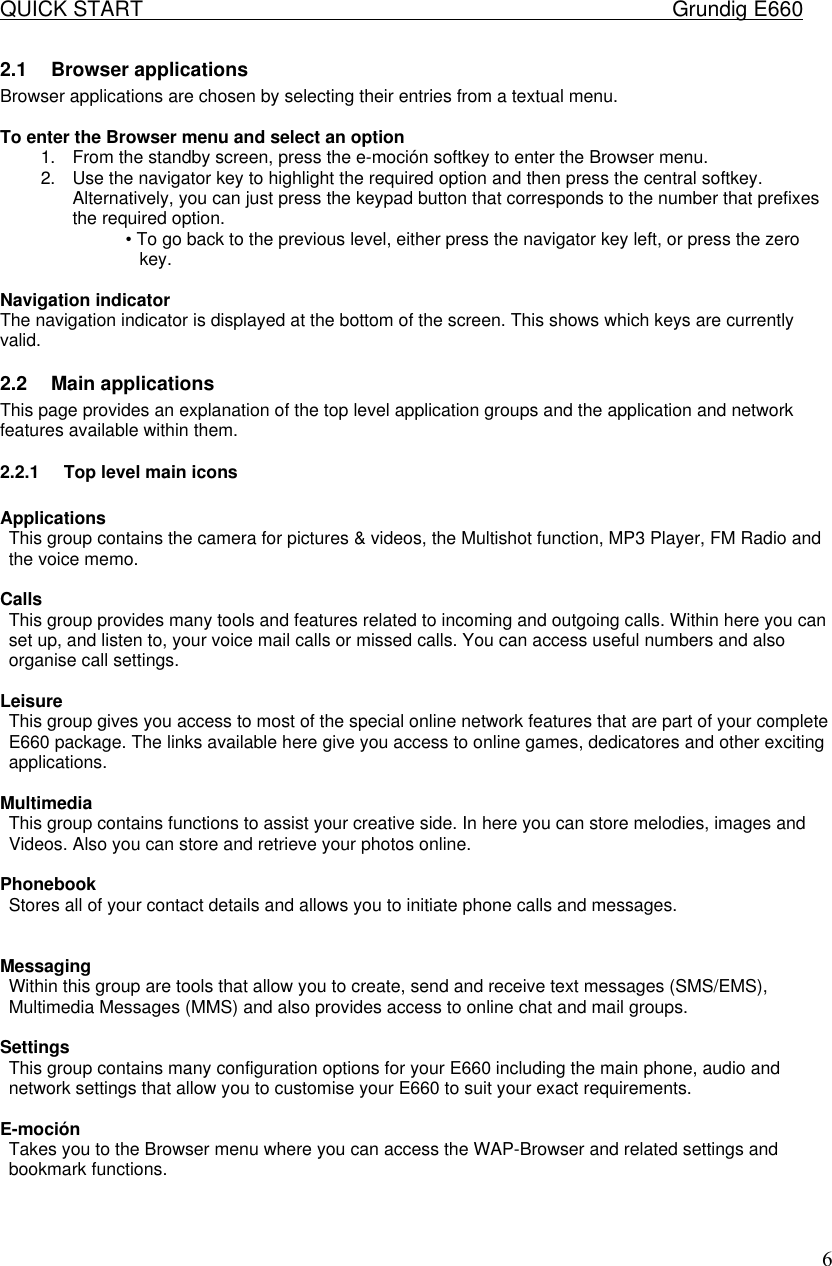 QUICK START    Grundig E660  62.1 Browser applications  Browser applications are chosen by selecting their entries from a textual menu.   To enter the Browser menu and select an option  1. From the standby screen, press the e-moci&oacute;n softkey to enter the Browser menu.  2. Use the navigator key to highlight the required option and then press the central softkey.  Alternatively, you can just press the keypad button that corresponds to the number that prefixes the required option.  &bull; To go back to the previous level, either press the navigator key left, or press the zero key.   Navigation indicator  The navigation indicator is displayed at the bottom of the screen. This shows which keys are currently valid. 2.2 Main applications  This page provides an explanation of the top level application groups and the application and network features available within them.  2.2.1 Top level main icons   Applications  This group contains the camera for pictures &amp; videos, the Multishot function, MP3 Player, FM Radio and the voice memo.   Calls  This group provides many tools and features related to incoming and outgoing calls. Within here you can set up, and listen to, your voice mail calls or missed calls. You can access useful numbers and also organise call settings.   Leisure  This group gives you access to most of the special online network features that are part of your complete E660 package. The links available here give you access to online games, dedicatores and other exciting applications.   Multimedia  This group contains functions to assist your creative side. In here you can store melodies, images and Videos. Also you can store and retrieve your photos online.   Phonebook  Stores all of your contact details and allows you to initiate phone calls and messages.    Messaging  Within this group are tools that allow you to create, send and receive text messages (SMS/EMS), Multimedia Messages (MMS) and also provides access to online chat and mail groups.   Settings  This group contains many configuration options for your E660 including the main phone, audio and network settings that allow you to customise your E660 to suit your exact requirements.   E-moci&oacute;n  Takes you to the Browser menu where you can access the WAP-Browser and related settings and bookmark functions.    