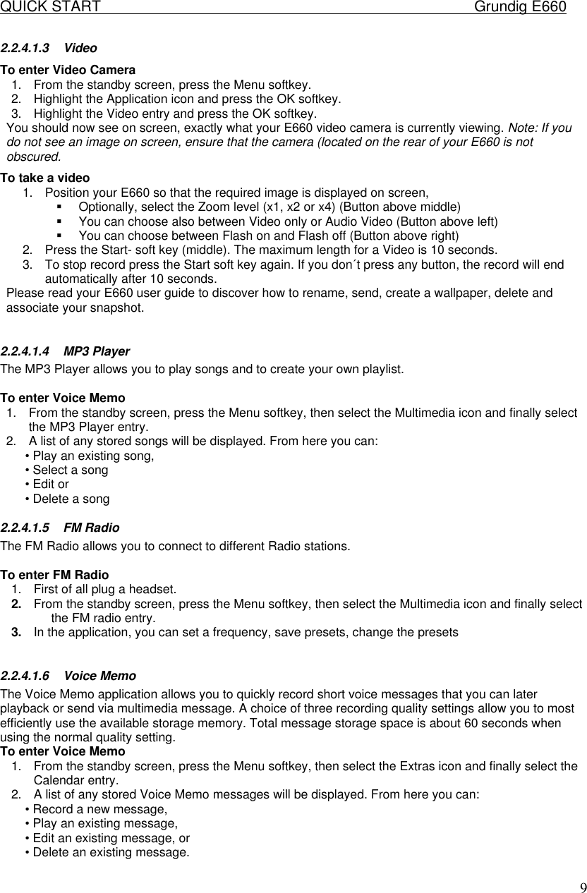 QUICK START    Grundig E660  92.2.4.1.3 Video To enter Video Camera  1. From the standby screen, press the Menu softkey.  2. Highlight the Application icon and press the OK softkey.  3. Highlight the Video entry and press the OK softkey.  You should now see on screen, exactly what your E660 video camera is currently viewing. Note: If you do not see an image on screen, ensure that the camera (located on the rear of your E660 is not obscured.  To take a video 1. Position your E660 so that the required image is displayed on screen,  &sect; Optionally, select the Zoom level (x1, x2 or x4) (Button above middle) &sect; You can choose also between Video only or Audio Video (Button above left) &sect; You can choose between Flash on and Flash off (Button above right) 2. Press the Start- soft key (middle). The maximum length for a Video is 10 seconds. 3. To stop record press the Start soft key again. If you don&acute;t press any button, the record will end automatically after 10 seconds. Please read your E660 user guide to discover how to rename, send, create a wallpaper, delete and associate your snapshot.   2.2.4.1.4 MP3 Player The MP3 Player allows you to play songs and to create your own playlist.   To enter Voice Memo  1. From the standby screen, press the Menu softkey, then select the Multimedia icon and finally select the MP3 Player entry.  2. A list of any stored songs will be displayed. From here you can:  &bull; Play an existing song,  &bull; Select a song  &bull; Edit or &bull; Delete a song 2.2.4.1.5 FM Radio The FM Radio allows you to connect to different Radio stations.   To enter FM Radio 1. First of all plug a headset. 2. From the standby screen, press the Menu softkey, then select the Multimedia icon and finally select the FM radio entry.  3. In the application, you can set a frequency, save presets, change the presets  2.2.4.1.6 Voice Memo The Voice Memo application allows you to quickly record short voice messages that you can later playback or send via multimedia message. A choice of three recording quality settings allow you to most efficiently use the available storage memory. Total message storage space is about 60 seconds when using the normal quality setting.  To enter Voice Memo  1. From the standby screen, press the Menu softkey, then select the Extras icon and finally select the Calendar entry.  2. A list of any stored Voice Memo messages will be displayed. From here you can:  &bull; Record a new message,  &bull; Play an existing message,  &bull; Edit an existing message, or  &bull; Delete an existing message.  