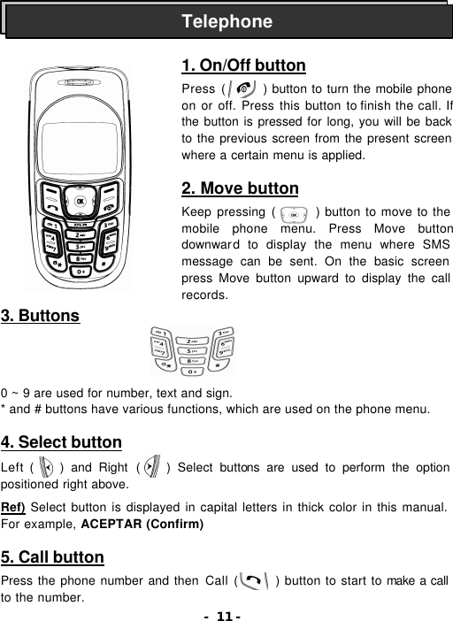 - 11 -                    3. Buttons                              0 ~ 9 are used for number, text and sign. * and # buttons have various functions, which are used on the phone menu.  4. Select button  Left (    ) and Right (    ) Select buttons are used to perform the option positioned right above.  Ref) Select button is displayed in capital letters in thick color in this manual. For example, ACEPTAR (Confirm)  5. Call button  Press the phone number and then Call (      ) button to start to make a call to the number. Telephone 1. On/Off button  Press (      ) button to turn the mobile phone on or off. Press this button to finish the call. If the button is pressed for long, you will be back to the previous screen from the present screen where a certain menu is applied.  2. Move button  Keep pressing (      ) button to move to the mobile phone menu. Press Move button downward to display the menu where SMS message can be sent. On the basic screen press Move button upward to display the call records. 