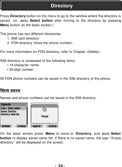 - 23 -    Press Directory button on the menu to go to the window where the directory is saved. (or, press Select button after moving to the directory by pressing Menu button on the basic screen.)  The phone has two different directories. 1. SIM card directory  2. FDN directory (fixed the phone number)  For more information on FDN directory, refer to Chapter <Safety>.   SIM directory is composed of the following items. &bull; 14-character name &bull; 20-digit number  50 FDN phone numbers can be saved in the SIM directory of the phone.   New save  Names and phone numbers can be saved in the SIM directory.          On the basic screen press  Menu  to move to  Directory, and press Select button to display saved name list. If there is no saved name, the sign &ldquo;Empty directory&rdquo; will be displayed on the screen. Directory 
