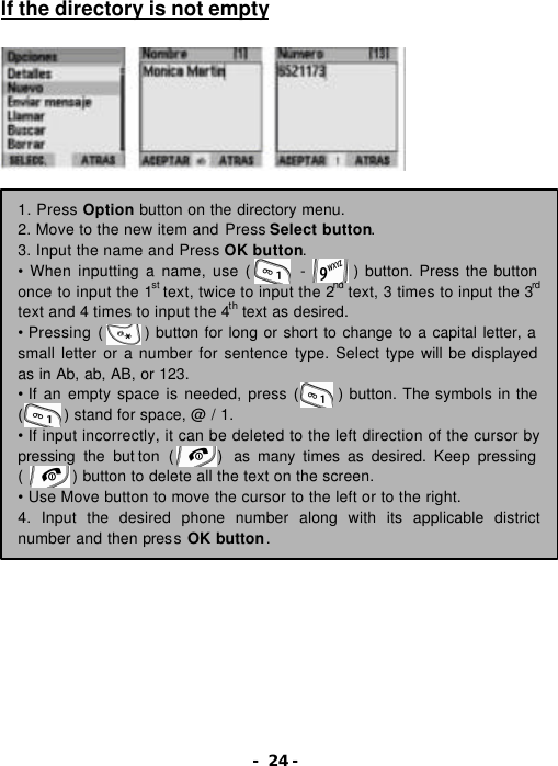 - 24 - If the directory is not empty                  1. Press Option button on the directory menu. 2. Move to the new item and Press Select button. 3. Input the name and Press OK button. &bull; When inputting a name, use (      -      ) button. Press the button once to input the 1st text, twice to input the 2nd text, 3 times to input the 3rd text and 4 times to input the 4th text as desired. &bull; Pressing (     ) button for long or short to change to a capital letter, a small letter or a number for sentence type. Select type will be displayed as in Ab, ab, AB, or 123. &bull; If an empty space is needed, press (     ) button. The symbols in the (     ) stand for space, @ / 1.   &bull; If input incorrectly, it can be deleted to the left direction of the cursor by pressing the but ton  (      )  as many times as desired. Keep pressing (      ) button to delete all the text on the screen. &bull; Use Move button to move the cursor to the left or to the right. 4. Input the desired phone number along with its applicable district number and then press OK button. 