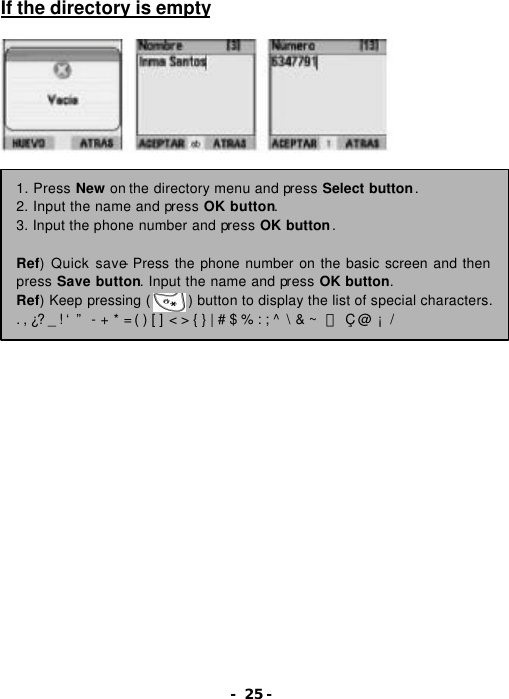- 25 - If the directory is empty                     1. Press New on the directory menu and press Select button. 2. Input the name and press OK button. 3. Input the phone number and press OK button.  Ref) Quick save- Press the phone number on the basic screen and then press Save button. Input the name and press OK button. Ref) Keep pressing (     ) button to display the list of special characters. . , &iquest;? _ ! &lsquo; &rdquo;  - + * = ( ) [ ] < > { } | # $ % : ; ^  \ &amp; ~  ￥ &Ccedil; @ &iexcl; / 