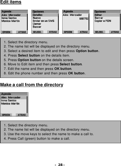 - 28 - Edit items                  Make a call from the directory         1. Select the directory menu. 2. The name list will be displayed on the directory menu. 3. Select a desired item to edit and then press Option button. 4. Press Select button on the details item. 5. Press Option button on the details screen. 6. Move to Edit item and then press Select button. 7. Edit the name and then press OK button. 8. Edit the phone number and then press OK button. 1. Select the directory menu. 2. The name list will be displayed on the directory menu. 3. Use the move keys to select the name to make a call to. 4. Press Call (green) button to make a call. 