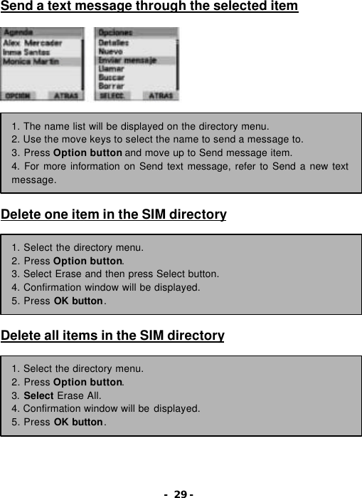 - 29 - Send a text message through the selected item                Delete one item in the SIM directory         Delete all items in the SIM directory         1. The name list will be displayed on the directory menu. 2. Use the move keys to select the name to send a message to. 3. Press Option button and move up to Send message item. 4. For more information on Send text message, refer to Send a new text message. 1. Select the directory menu. 2. Press Option button. 3. Select Erase and then press Select button. 4. Confirmation window will be displayed. 5. Press OK button. 1. Select the directory menu. 2. Press Option button. 3. Select Erase All. 4. Confirmation window will be displayed. 5. Press OK button. 