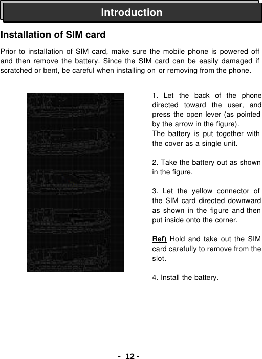- 12 -    Installation of SIM card  Prior to installation of SIM card, make sure the mobile phone is powered off and then remove the battery. Since the SIM card can be easily damaged if scratched or bent, be careful when installing on or removing from the phone.                   Introduction 1. Let the back of the phone directed toward the user, and press the open lever (as pointed by the arrow in the figure). The battery is put together with the cover as a single unit.  2. Take the battery out as shown in the figure.  3. Let the yellow connector of the SIM card directed downward as shown in the figure and then put inside onto the corner.  Ref) Hold and take out the SIM card carefully to remove from the slot.  4. Install the battery. 