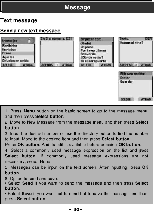 - 30 -    Text message  Send a new text message                      Message 1. Press Menu button on the basic screen to go to the message menu and then press Select button.   2. Move to New Message from the message menu and then press Select button. 3. Input the desired number or use the directory button to find the number to input. Move to the desired item and then press Select button.   Press OK button. And its edit is available before pressing OK button. 4. Select a commonly used message expression on the list and press Select button. If commonly used message expressions are not necessary, select None. 5. Messages can be input on the text screen. After inputting, press OK button. 6. Option to send and save.  &bull; Select Send if you want to send the message and then press Select button. &bull; Select Save if you want not to send but to save the message and then press Select button. 