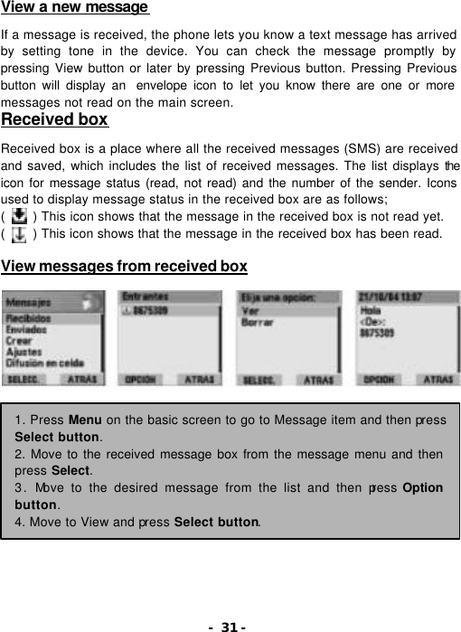 - 31 - View a new message   If a message is received, the phone lets you know a text message has arrived by setting tone in the device. You can check the message promptly by pressing View button or later by pressing Previous button. Pressing Previous button will display an  envelope icon to let you know there are one or more messages not read on the main screen.   Received box  Received box is a place where all the received messages (SMS) are received and saved, which includes the list of received messages. The list displays the icon for message status (read, not read) and the number of the sender. Icons used to display message status in the received box are as follows; (    ) This icon shows that the message in the received box is not read yet. (    ) This icon shows that the message in the received box has been read.  View messages from received box        1. Press Menu on the basic screen to go to Message item and then press Select button. 2. Move to the received message box from the message menu and then press Select. 3. Move to the desired message from the list and then press Option button. 4. Move to View and press Select button. 