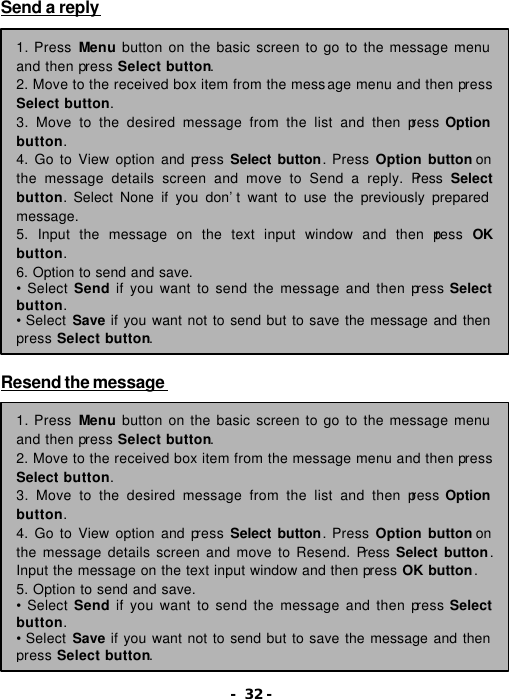 - 32 - Send a reply                    Resend the message  1. Press Menu button on the basic screen to go to the message menu and then press Select button. 2. Move to the received box item from the message menu and then press Select button. 3. Move to the desired message from the list and then press Option button. 4. Go to View option and press Select button. Press Option button on the message details screen and move to Send a reply. Press  Select button. Select None if you don&rsquo;t want to use the previously prepared message. 5. Input the message on the text input window and then press  OK button. 6. Option to send and save.  &bull; Select Send if you want to send the message and then press Select button. &bull; Select Save if you want not to send but to save the message and then press Select button. 1. Press Menu button on the basic screen to go to the message menu and then press Select button. 2. Move to the received box item from the message menu and then press Select button. 3. Move to the desired message from the list and then press Option button. 4. Go to View option and press Select button. Press Option button on the message details screen and move to Resend. Press  Select button. Input the message on the text input window and then press OK button. 5. Option to send and save.   &bull; Select Send if you want to send the message and then press Select button. &bull; Select Save if you want not to send but to save the message and then press Select button. 