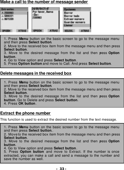 - 33 - Make a call to the number of message sender                Delete messages in the received box         Extract the phone number  This function is used to extract the desired number from the text message. 1. Press Menu button on the basic screen to go to the message menu and then press Select button. 2. Move to the received box item from the message menu and then press Select button. 3. Move to the desired message from the list and then press Option button. 4. Go to View option and press Select button. 5. Press Option button and move to Call. And press Select button. 1. Press Menu button on the basic screen to go to the message menu and then press Select button. 2. Move to the received box item from the message menu and then press Select button. 3. Move to the desired message from the list and then press Option button. Go to Delete and press Select button. 4. Press OK button. 1. Press Menu button on the basic screen to go to the message menu and then press Select button.. 2. Move to the received box item from the message menu and then press Select button. 3. Move to the desired message from the list and then press Option button. 4. Go to View option and press Select button.   5. Press Option button and move to Extract. If the number is once extracted, you can make a call and send a message to the number and save the number as well. 
