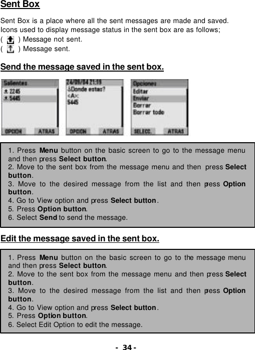 - 34 - Sent Box  Sent Box is a place where all the sent messages are made and saved.   Icons used to display message status in the sent box are as follows; (    ) Message not sent. (    ) Message sent.  Send the message saved in the sent box.                   Edit the message saved in the sent box.           1. Press Menu button on the basic screen to go to the message menu and then press Select button. 2. Move to the sent box from the message menu and then  press Select button. 3. Move to the desired message from the list and then press Option button. 4. Go to View option and press Select button.   5. Press Option button. 6. Select Send to send the message. 1. Press Menu button on the basic screen to go to the message menu and then press Select button. 2. Move to the sent box from the message menu and then press Select button. 3. Move to the desired message from the list and then press Option button. 4. Go to View option and press Select button.   5. Press Option button. 6. Select Edit Option to edit the message. 