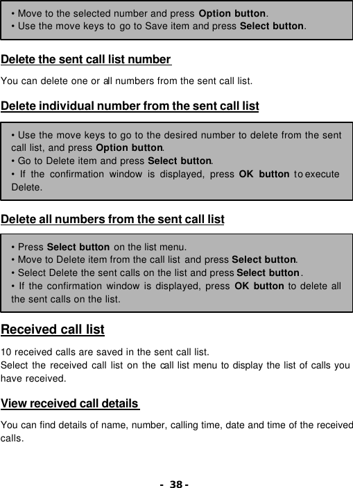 - 38 -     Delete the sent call list number  You can delete one or all numbers from the sent call list.  Delete individual number from the sent call list         Delete all numbers from the sent call list         Received call list  10 received calls are saved in the sent call list. Select the received call list on the call list menu to display the list of calls you have received.  View received call details   You can find details of name, number, calling time, date and time of the received calls. &bull; Move to the selected number and press Option button. &bull; Use the move keys to go to Save item and press Select button. &bull; Use the move keys to go to the desired number to delete from the sent call list, and press Option button. &bull; Go to Delete item and press Select button. &bull; If the confirmation window is displayed, press OK button to execute Delete. &bull; Press Select button on the list menu. &bull; Move to Delete item from the call list and press Select button. &bull; Select Delete the sent calls on the list and press Select button. &bull; If the confirmation window is displayed, press OK button to delete all the sent calls on the list. 
