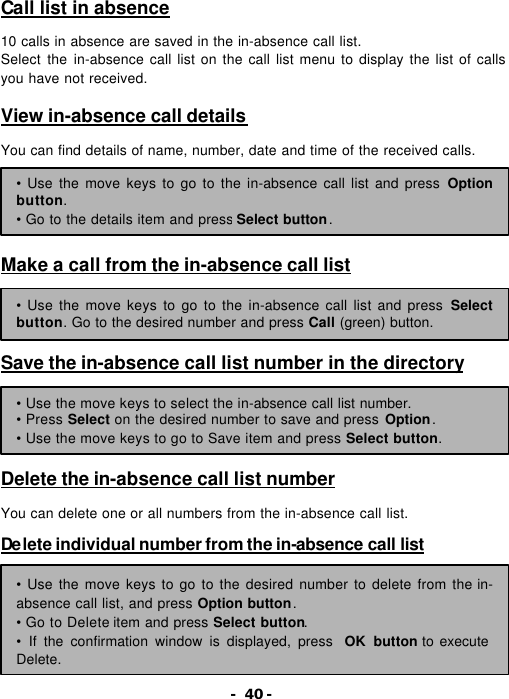 - 40 - Call list in absence  10 calls in absence are saved in the in-absence call list. Select the in-absence call list on the call list menu to display the list of calls you have not received.  View in-absence call details  You can find details of name, number, date and time of the received calls.      Make a call from the in-absence call list     Save the in-absence call list number in the directory      Delete the in-absence call list number  You can delete one or all numbers from the in-absence call list.  De lete individual number from the in-absence call list     &bull; Use the move keys to go to the in-absence call list and press Option button. &bull; Go to the details item and press Select button. &bull; Use the move keys to go to the in-absence call list and press Select button. Go to the desired number and press Call (green) button. &bull; Use the move keys to select the in-absence call list number. &bull; Press Select on the desired number to save and press Option. &bull; Use the move keys to go to Save item and press Select button. &bull; Use the move keys to go to the desired number to delete from the in-absence call list, and press Option button. &bull; Go to Delete item and press Select button. &bull; If the confirmation window is displayed, press  OK button to execute Delete. 