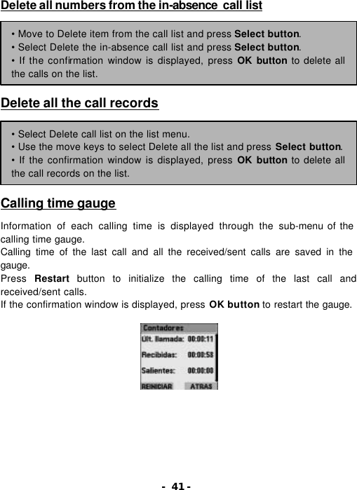 - 41 - Delete all numbers from the in-absence  call list        Delete all the call records        Calling time gauge  Information of each calling time is displayed through the sub-menu of the calling time gauge. Calling time of the last call and all the received/sent calls are saved in the gauge. Press  Restart button to initialize the calling time of the last call and received/sent calls. If the confirmation window is displayed, press OK button to restart the gauge.  &bull; Move to Delete item from the call list and press Select button. &bull; Select Delete the in-absence call list and press Select button. &bull; If the confirmation window is displayed, press OK button to delete all the calls on the list. &bull; Select Delete call list on the list menu. &bull; Use the move keys to select Delete all the list and press Select button. &bull; If the confirmation window is displayed, press OK button to delete all the call records on the list. 