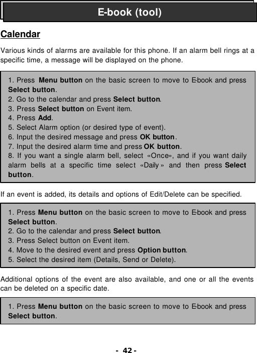 - 42 -    Calendar  Various kinds of alarms are available for this phone. If an alarm bell rings at a specific time, a message will be displayed on the phone.                 If an event is added, its details and options of Edit/Delete can be specified.         Additional options of the event are also available, and one or all the events can be deleted on a specific date.     E-book (tool) 1. Press  Menu button on the basic screen to move to E-book and press Select button. 2. Go to the calendar and press Select button.   3. Press Select button on Event item. 4. Press Add. 5. Select Alarm option (or desired type of event). 6. Input the desired message and press OK button. 7. Input the desired alarm time and press OK button. 8. If you want a single alarm bell, select &laquo;Once&raquo;, and if you want daily alarm bells at a specific time select  &laquo;Daily &raquo; and then press Select button. 1. Press Menu button on the basic screen to move to E-book and press Select button. 2. Go to the calendar and press Select button. 3. Press Select button on Event item. 4. Move to the desired event and press Option button. 5. Select the desired item (Details, Send or Delete). 1. Press Menu button on the basic screen to move to E-book and press Select button. 