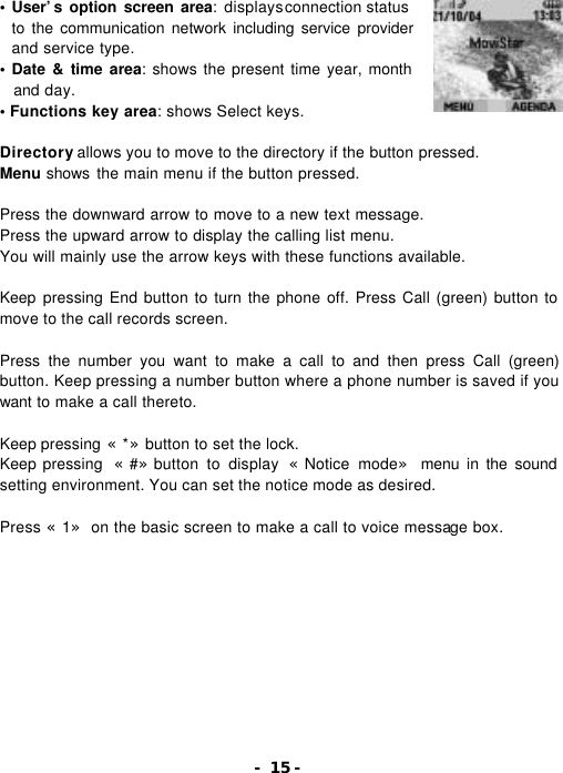 - 15 - &bull; User&rsquo;s option screen area: displays connection status         to the communication network including service provider and service type. &bull; Date &amp; time area: shows the present time year, month and day. &bull; Functions key area: shows Select keys.  Directory allows you to move to the directory if the button pressed. Menu shows the main menu if the button pressed.  Press the downward arrow to move to a new text message. Press the upward arrow to display the calling list menu. You will mainly use the arrow keys with these functions available.    Keep  pressing End button to turn the phone off. Press Call (green) button to move to the call records screen.  Press the number you want to make a call to and then press Call (green) button. Keep pressing a number button where a phone number is saved if you want to make a call thereto.  Keep pressing &laquo;*&raquo;button to set the lock. Keep pressing  &laquo;#&raquo;button to display &laquo;Notice mode&raquo; menu in the sound setting environment. You can set the notice mode as desired.  Press &laquo;1&raquo; on the basic screen to make a call to voice message box. 