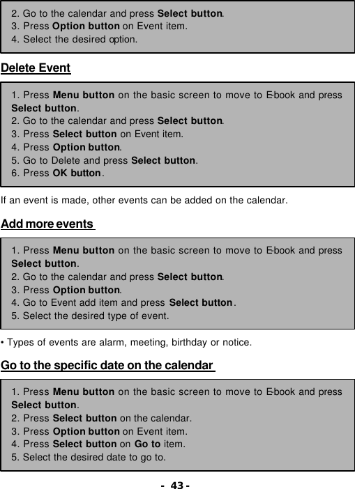 - 43 -      Delete Event           If an event is made, other events can be added on the calendar.  Add more events          &bull; Types of events are alarm, meeting, birthday or notice.  Go to the specific date on the calendar          2. Go to the calendar and press Select button. 3. Press Option button on Event item. 4. Select the desired option. 1. Press Menu button on the basic screen to move to E-book and press Select button. 2. Go to the calendar and press Select button.   3. Press Select button on Event item. 4. Press Option button. 5. Go to Delete and press Select button. 6. Press OK button. 1. Press Menu button on the basic screen to move to E-book and press Select button. 2. Go to the calendar and press Select button.   3. Press Option button. 4. Go to Event add item and press Select button. 5. Select the desired type of event. 1. Press Menu button on the basic screen to move to E-book and press Select button. 2. Press Select button on the calendar. 3. Press Option button on Event item. 4. Press Select button on Go to item. 5. Select the desired date to go to. 