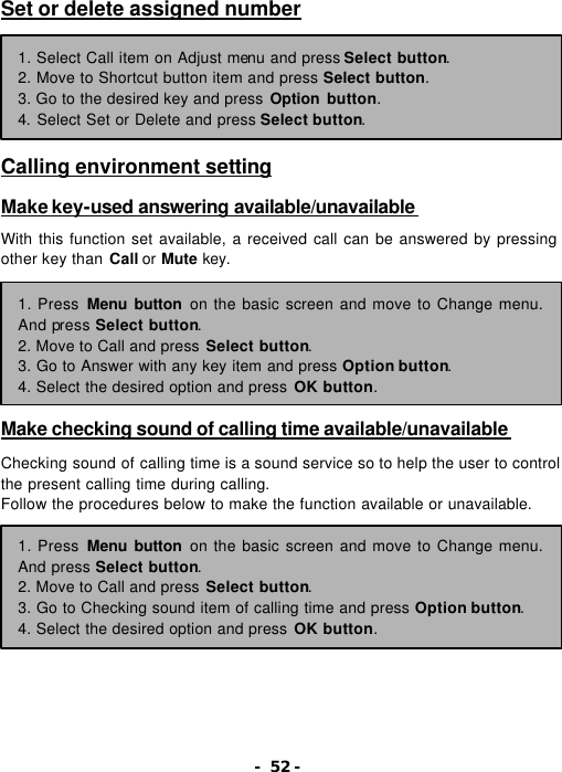 - 52 - Set or delete assigned number        Calling environment setting  Make key-used answering available/unavailable   With this function set available, a received call can be answered by pressing other key than Call or Mute key.        Make checking sound of calling time available/unavailable   Checking sound of calling time is a sound service so to help the user to control the present calling time during calling. Follow the procedures below to make the function available or unavailable.         1. Select Call item on Adjust menu and press Select button. 2. Move to Shortcut button item and press Select button. 3. Go to the desired key and press Option button. 4. Select Set or Delete and press Select button. 1. Press Menu button on the basic screen and move to Change menu. And press Select button. 2. Move to Call and press Select button. 3. Go to Answer with any key item and press Option button. 4. Select the desired option and press OK button. 1. Press Menu button on the basic screen and move to Change menu. And press Select button. 2. Move to Call and press Select button. 3. Go to Checking sound item of calling time and press Option button. 4. Select the desired option and press OK button. 