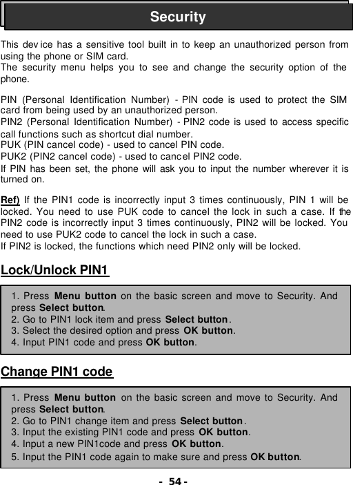 - 54 -    This dev ice has a sensitive tool built in to keep an unauthorized person from using the phone or SIM card. The security menu helps you to see and change the security option of the phone.  PIN (Personal Identification Number)  - PIN code is used to protect the SIM card from being used by an unauthorized person. PIN2 (Personal Identification Number) - PIN2 code is used to access specific call functions such as shortcut dial number. PUK (PIN cancel code) - used to cancel PIN code. PUK2 (PIN2 cancel code) - used to cancel PIN2 code. If PIN has been set, the phone will ask you to input the number wherever it is turned on.  Ref) If the PIN1 code is incorrectly input 3 times continuously, PIN 1 will be locked. You need to use PUK code to cancel the lock in such a case. If the PIN2 code is incorrectly input 3 times continuously, PIN2 will be locked. You need to use PUK2 code to cancel the lock in such a case. If PIN2 is locked, the functions which need PIN2 only will be locked.  Lock/Unlock PIN1        Change PIN1 code  Security 1. Press Menu button on the basic screen and move to Security. And press Select button. 2. Go to PIN1 lock item and press Select button. 3. Select the desired option and press OK button. 4. Input PIN1 code and press OK button. 1. Press Menu button on the basic screen and move to Security. And press Select button. 2. Go to PIN1 change item and press Select button. 3. Input the existing PIN1 code and press OK button. 4. Input a new PIN1code and press OK button. 5. Input the PIN1 code again to make sure and press OK button. 