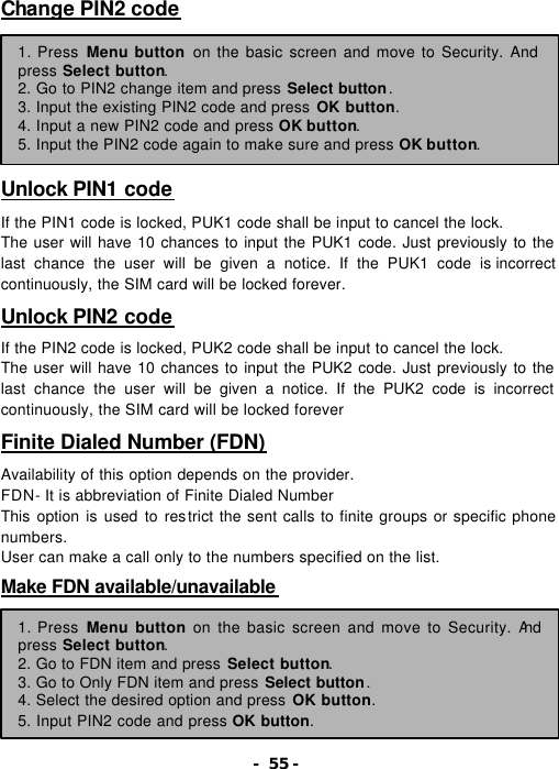- 55 - Change PIN2 code         Unlock PIN1 code  If the PIN1 code is locked, PUK1 code shall be input to cancel the lock. The user will have 10 chances to input the PUK1 code. Just previously to the last chance the user will be given a notice. If the PUK1 code is incorrect continuously, the SIM card will be locked forever.  Unlock PIN2 code  If the PIN2 code is locked, PUK2 code shall be input to cancel the lock. The user will have 10 chances to input the PUK2 code. Just previously to the last chance the user will be given a notice. If the PUK2 code is incorrect continuously, the SIM card will be locked forever  Finite Dialed Number (FDN)  Availability of this option depends on the provider. FDN- It is abbreviation of Finite Dialed Number This option is used to restrict the sent calls to finite groups or specific phone numbers. User can make a call only to the numbers specified on the list.  Make FDN available/unavailable         1. Press Menu button on the basic screen and move to Security. And press Select button. 2. Go to PIN2 change item and press Select button. 3. Input the existing PIN2 code and press OK button. 4. Input a new PIN2 code and press OK button. 5. Input the PIN2 code again to make sure and press OK button. 1. Press Menu button on the basic screen and move to Security. And press Select button. 2. Go to FDN item and press Select button. 3. Go to Only FDN item and press Select button. 4. Select the desired option and press OK button. 5. Input PIN2 code and press OK button. 