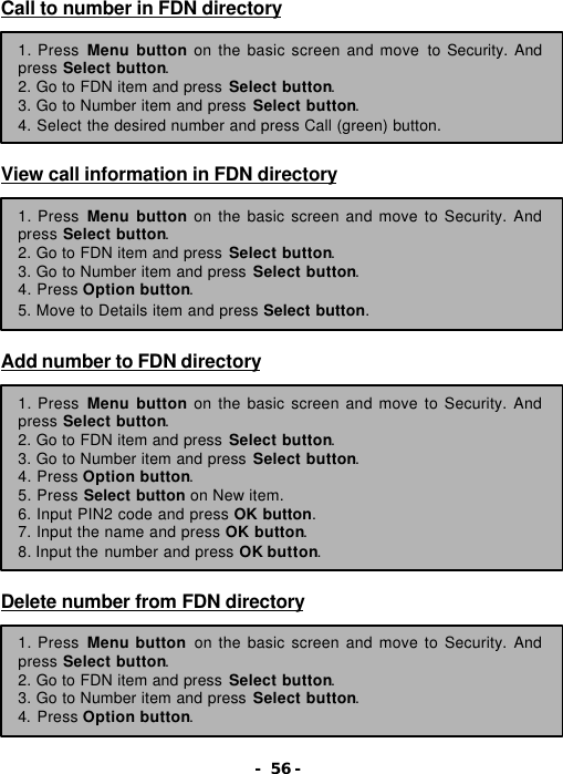 - 56 - Call to number in FDN directory        View call information in FDN directory         Add number to FDN directory           Delete number from FDN directory        1. Press Menu button on the basic screen and move to Security. And press Select button. 2. Go to FDN item and press Select button. 3. Go to Number item and press Select button. 4. Select the desired number and press Call (green) button. 1. Press Menu button on the basic screen and move to Security. And press Select button. 2. Go to FDN item and press Select button. 3. Go to Number item and press Select button. 4. Press Option button. 5. Move to Details item and press Select button. 1. Press Menu button on the basic screen and move to Security. And press Select button. 2. Go to FDN item and press Select button. 3. Go to Number item and press Select button. 4. Press Option button. 5. Press Select button on New item. 6. Input PIN2 code and press OK button. 7. Input the name and press OK button. 8. Input the number and press OK button. 1. Press Menu button on the basic screen and move to Security. And press Select button. 2. Go to FDN item and press Select button. 3. Go to Number item and press Select button. 4. Press Option button. 