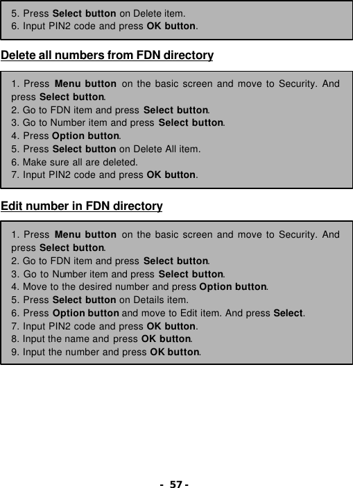 - 57 -     Delete all numbers from FDN directory            Edit number in FDN directory            5. Press Select button on Delete item. 6. Input PIN2 code and press OK button. 1. Press Menu button on the basic screen and move to Security. And press Select button. 2. Go to FDN item and press Select button. 3. Go to Number item and press Select button. 4. Press Option button. 5. Press Select button on Delete All item. 6. Make sure all are deleted. 7. Input PIN2 code and press OK button. 1. Press Menu button on the basic screen and move to Security. And press Select button. 2. Go to FDN item and press Select button. 3. Go to Number item and press Select button. 4. Move to the desired number and press Option button. 5. Press Select button on Details item. 6. Press Option button and move to Edit item. And press Select. 7. Input PIN2 code and press OK button. 8. Input the name and press OK button. 9. Input the number and press OK button. 