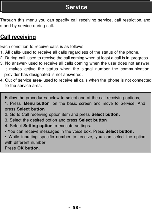 - 58 -    Through this menu you can specify call receiving service, call restriction, and stand-by service during call.  Call receiving  Each condition to receive calls is as follows; 1. All calls- used to receive all calls regardless of the status of the phone. 2. During call- used to receive the call coming when at least a call is in  progress. 3. No answer- used to receive all calls coming when the user does not answer. It makes active the status when the signal number the communication provider has designated is not answered. 4. Out of service area- used to receive all calls when the phone is not connected to the service area.             Service Follow the procedures below to select one of the call receiving options; 1. Press  Menu button  on the basic screen and move to Service. And press Select button. 2. Go to Call receiving option item and press Select button. 3. Select the desired option and press Select button. 4. Select Setting option to execute settings. &bull; You can receive messages in the voice box. Press Select button. &bull; While inputting specific number to receive, you can select the option with different number. Press OK button. 