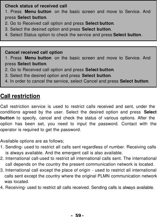 - 59 -                 Call restriction  Call restriction service is used to restrict calls received and sent, under the conditions agreed by the user. Select the desired option and press  Select button to specify, cancel and check the status of various options. After the option has been set, you need to input the password. Contact with the operator is required to get the password.    Available options are as follows; 1. Sending- used to restrict all calls sent regardless of number. Receiving calls is always available. And the emergent call is also available. 2. International call-used to restrict all international calls sent. The international call depends on the country the present communication network is located. 3. International call except the place of origin - used to restrict all international calls sent except the country where the original PLMN communication network was located. 4. Receiving- used to restrict all calls received. Sending calls is always available.  Check status of received call 1. Press  Menu button  on the basic screen and move to Service. And press Select button. 2. Go to Received call option and press Select button. 3. Select the desired option and press Select button. 4. Select Status option to check the service and press Select button. Cancel received call option 1. Press  Menu button  on the basic screen and move to Service. And press Select button. 2. Go to Received call option and press Select button. 3. Select the desired option and press Select button. 4. In order to cancel the service, select Cancel and press Select button. 
