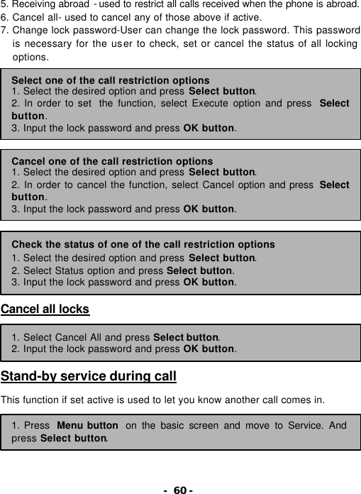- 60 - 5. Receiving abroad - used to restrict all calls received when the phone is abroad. 6. Cancel all- used to cancel any of those above if active. 7. Change lock password-User can change the lock password. This password is necessary for the user to check, set or cancel the status of all locking options.                    Cancel all locks     Stand-by service during call  This function if set active is used to let you know another call comes in.      Select one of the call restriction options 1. Select the desired option and press Select button. 2. In order to set  the function, select Execute option and press  Select button. 3. Input the lock password and press OK button. Cancel one of the call restriction options 1. Select the desired option and press Select button. 2. In order to cancel the function, select Cancel option and press  Select button. 3. Input the lock password and press OK button. Check the status of one of the call restriction options   1. Select the desired option and press Select button. 2. Select Status option and press Select button. 3. Input the lock password and press OK button. 1. Select Cancel All and press Select button. 2. Input the lock password and press OK button. 1. Press Menu button on the basic screen and move to Service. And press Select button. 