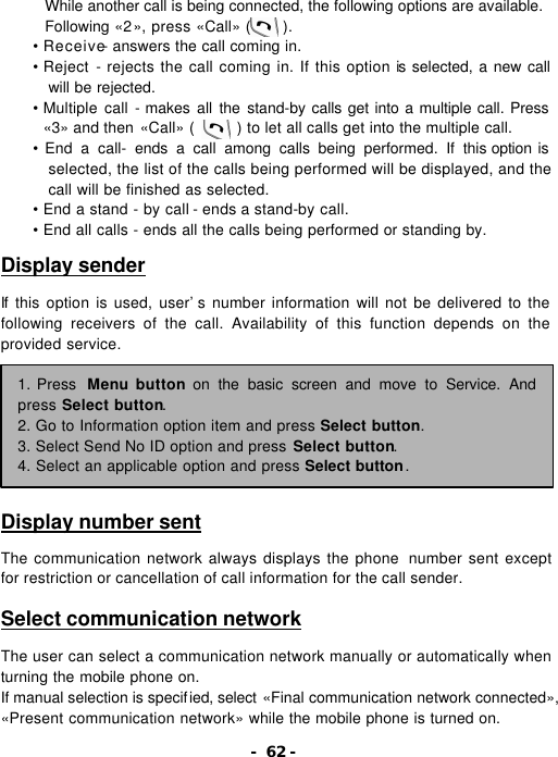 - 62 - While another call is being connected, the following options are available. Following &laquo;2&raquo;, press &laquo;Call&raquo; (    ). &bull; Receive- answers the call coming in. &bull; Reject - rejects the call coming in. If this option is selected, a new call will be rejected. &bull; Multiple call - makes all the stand-by calls get into a multiple call. Press &laquo;3&raquo; and then &laquo;Call&raquo; (     ) to let all calls get into the multiple call. &bull; End a call- ends a call among calls being performed. If this option is selected, the list of the calls being performed will be displayed, and the call will be finished as selected. &bull; End a stand - by call - ends a stand-by call. &bull; End all calls - ends all the calls being performed or standing by.  Display sender  If this option is used, user&rsquo;s number information will not be delivered to the following receivers of the call. Availability of this function depends on the provided service.         Display number sent  The communication network always displays the phone  number sent except for restriction or cancellation of call information for the call sender.  Select communication network  The user can select a communication network manually or automatically when turning the mobile phone on. If manual selection is specified, select &laquo;Final communication network connected&raquo;, &laquo;Present communication network&raquo; while the mobile phone is turned on. 1. Press  Menu button on the basic screen and move to Service. And press Select button. 2. Go to Information option item and press Select button. 3. Select Send No ID option and press Select button. 4. Select an applicable option and press Select button. 