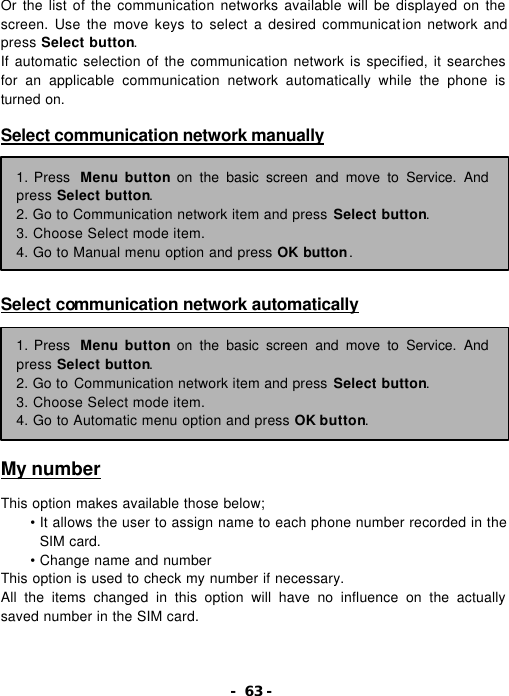 - 63 - Or the list of the communication networks available will be displayed on the screen. Use the move keys to select a desired communication network and press Select button. If automatic selection of the communication network is specified, it searches for an applicable communication network automatically while the phone is turned on.  Select communication network manually         Select communication network automatically         My number  This option makes available those below; &bull; It allows the user to assign name to each phone number recorded in the SIM card. &bull; Change name and number This option is used to check my number if necessary. All the items changed in this option will have no influence on the actually saved number in the SIM card. 1. Press  Menu button on the basic screen and move to Service. And press Select button. 2. Go to Communication network item and press Select button. 3. Choose Select mode item. 4. Go to Manual menu option and press OK button. 1. Press  Menu button on the basic screen and move to Service. And press Select button. 2. Go to Communication network item and press Select button. 3. Choose Select mode item. 4. Go to Automatic menu option and press OK button. 