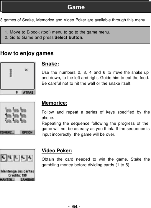 - 64 -    3 games of Snake, Memorice and Video Poker are available through this menu.       How to enjoy games  Snake:  Use the numbers 2, 8, 4 and 6 to move the snake up and down, to the left and right. Guide him to eat the food. Be careful not to hit the wall or the snake itself.   Memorice:  Follow and repeat a series of keys specified by the phone. Repeating the sequence following the progress of the game will not be as easy as you think. If the sequence is input incorrectly, the game will be over.   Video Poker:  Obtain the card needed to win the game. Stake the gambling money before dividing cards (1 to 5). Game 1. Move to E-book (tool) menu to go to the game menu. 2. Go to Game and press Select button. 