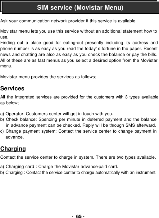- 65 -    Ask your communication network provider if this service is available.  Movistar menu lets you use this service without an additional statement how to use. Finding out a place good for eating-out presently including its address and phone number is as easy as you read the today&rsquo;s fortune in the paper. Recent news and chatting are also as easy as you check the balance or pay the bills. All of these are as fast menus as you select a desired option from the Movistar menu.  Movistar menu provides the services as follows;  Services  All the integrated services are provided for the customers with 3 types available as below;  a) Operator: Customers center will get in touch with you. b) Check balance: Spending per minute in deferred payment and the balance in advance payment can be checked. Reply will be through SMS afterward. c) Change payment system: Contact the service center to change payment in advance.  Charging  Contact the service center to charge in system. There are two types available.  a) Charging card : Charge the Movistar advance-paid card. b) Charging : Contact the service center to charge automatically with an instrument. SIM service (Movistar Menu) 