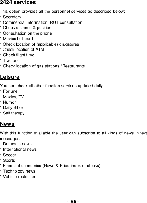 - 66 - 2424 services  This option provides all the personnel services as described below; * Secretary  * Commercial information, RUT consultation   * Check distance &amp; position   * Consultation on the phone   * Movies billboard   * Check location of (applicable) drugstores * Check location of ATM   * Check flight time   * Tractors   * Check location of gas stations *Restaurants  Leisure  You can check all other function services updated daily. * Fortune   * Movies, TV   * Humor   * Daily Bible   * Self therapy   News  With this function available the user can subscribe to all kinds of news in text messages. * Domestic news   * International news * Soccer   * Sports   * Financial economics (News &amp; Price index of stocks)   * Technology news   * Vehicle restriction 