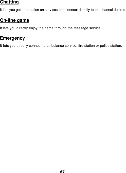 - 67 - Chatting  It lets you get information on services and connect directly to the channel desired.  On-line game  It lets you directly enjoy the game through the message service.  Emergency  It lets you directly connect to ambulance service, fire station or police station. 