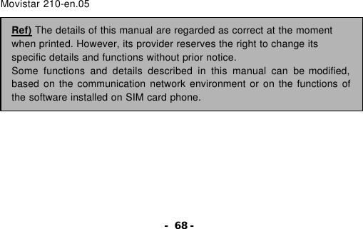 - 68 -                     Movistar 210-en.05                  Ref) The details of this manual are regarded as correct at the moment when printed. However, its provider reserves the right to change its specific details and functions without prior notice. Some functions and details described in this manual can be modified, based on the communication network environment or on the functions of the software installed on SIM card phone. 