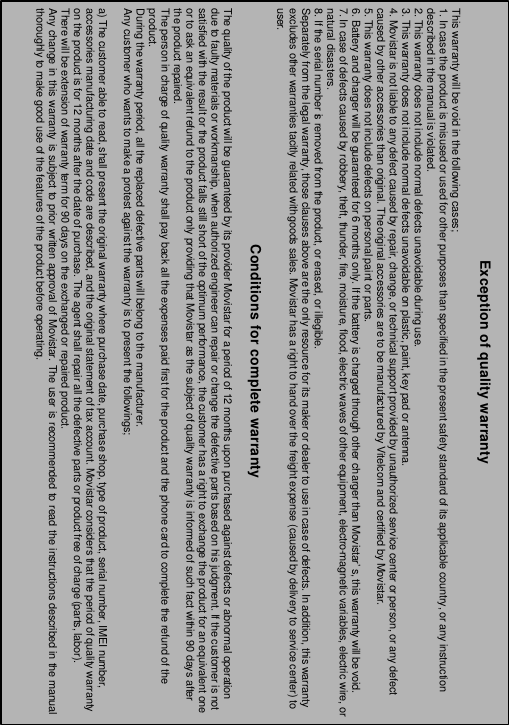 - 69 -  Exception of quality warranty  This warranty will be void in the following cases; 1. In case the product is misused or used for other purposes than specified in the present safety standard of its applicable country, or any instruction described in the manual is violated. 2. This warranty does not include normal defects unavoidable during use. 3. This warranty does not include normal defects unavoidable on plastic, paint, key pad or antenna. 4. Movistar is not liable to any defect caused by repair, change, or technical support provided by unauthorized service center or person, or any defect caused by other accessories than original. The original accessories are to be manufactured by Vitelcom and certified by Movistar. 5. This warranty does not include defects on personal paint or parts. 6. Battery and charger will be guaranteed for 6 months only. If the battery is charged through other charger than Movistar&rsquo;s, this warranty will be void. 7. In case of defects caused by robbery, theft, thunder, fire, moisture, flood, electric waves of other equipment, electro-magnetic variables, electric wire, or natural disasters. 8. If the serial number is removed from the product, or erased, or illegible. Separately from the legal warranty, those clauses above are the only resource for its maker or dealer to use in case of defects. In addition, this warranty excludes other warranties tacitly related with goods sales. Movistar has a right to hand over the freight expense (caused by delivery to service center) to user.  Conditions for complete warranty  The quality of the product will be guaranteed by its provider Movistar for a period of 12 months upon purchased against defects or abnormal operation due to faulty materials or workmanship, when authorized engineer can repair or change the defective parts based on his judgment. If the customer is not satisfied with the result or the product falls still short of the optimum performance, the customer has a right to exchange the product for an equivalent one or to ask an equivalent refund to the product only providing that Movistar as the subject of quality warranty is informed of such fact within 90 days after the product repaired. The person in charge of quality warranty shall pay back all the expenses paid first for the product and the phone card to complete the refund of the product. During the warranty period, all the replaced defective parts will belong to the manufacturer. Any customer who wants to make a protest against the warranty is to present the followings;  a) The customer able to read, shall present the original warranty where purchase date, purchase shop, type of product, serial number, IMEI number, accessories manufacturing date and code are described, and the original statement of tax account. Movistar considers that the period of quality warranty on the product is for 12 months after the date of purchase. The agent shall repair all the defective parts or product free of charge (parts, labor). There will be extension of warranty term for 90 days on the exchanged or repaired product. Any change in this warranty is subject to prior written approval of Movistar. The user is recommended to read the instructions described in the manual thoroughly to make good use of the features of the product before operating. 