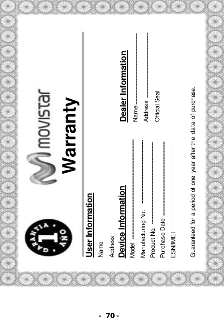 - 70 -  Warranty User Information Name   Address Device Information Model Manufacturing No. Product No.   Purchase Date ESN/IMEI Dealer Information Name Address Official Seal   Guaranteed for a period of one year after the date of purchase. 