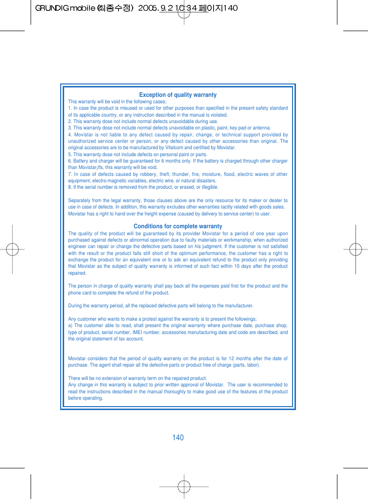 140Exception of quality warrantyThis warranty will be void in the following cases;1. In case the product is misused or used for other purposes than specified in the present safety standardof its applicable country, or any instruction described in the manual is violated.2. This warranty dose not include normal defects unavoidable during use.3. This warranty dose not include normal defects unavoidable on plastic, paint, key pad or antenna.4. Movistar is not liable to any defect caused by repair, change, or technical support provided byunauthorized service center or person, or any defect caused by other accessories than original. Theoriginal accessories are to be manufactured by Vitelcom and certified by Movistar.5. This warranty dose not include defects on personal paint or parts.6. Battery and charger will be guaranteed for 6 months only. If the battery is charged through other chargerthan Movistar&iexcl;ﬂs, this warranty will be void.7. In case of defects caused by robbery, theft, thunder, fire, moisture, flood, electric waves of otherequipment, electro-magnetic variables, electric wire, or natural disasters.8. If the serial number is removed from the product, or erased, or illegible.Separately from the legal warranty, those clauses above are the only resource for its maker or dealer touse in case of defects. In addition, this warranty excludes other warranties tacitly related with goods sales.Movistar has a right to hand over the freight expense (caused by delivery to service center) to user.Conditions for complete warrantyThe quality of the product will be guaranteed by its provider Movistar for a period of one year uponpurchased against defects or abnormal operation due to faulty materials or workmanship, when authorizedengineer can repair or change the defective parts based on his judgment. If the customer is not satisfiedwith the result or the product falls still short of the optimum performance, the customer has a right toexchange the product for an equivalent one or to ask an equivalent refund to the product only providingthat Movistar as the subject of quality warranty is informed of such fact within 10 days after the productrepaired.The person in charge of quality warranty shall pay back all the expenses paid first for the product and thephone card to complete the refund of the product.During the warranty period, all the replaced defective parts will belong to the manufacturer.Any customer who wants to make a protest against the warranty is to present the followings;a) The customer able to read, shall present the original warranty where purchase date, purchase shop,type of product, serial number, IMEI number, accessories manufacturing date and code are described, andthe original statement of tax account,Movistar considers that the period of quality warranty on the product is for 12 months after the date ofpurchase. The agent shall repair all the defective parts or product free of charge (parts, labor).There will be no extension of warranty term on the repaired product.Any change in this warranty is subject to prior written approval of Movistar.  The user is recommended toread the instructions described in the manual thoroughly to make good use of the features of the productbefore operating.