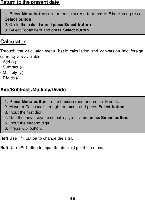 - 45 - Return to the present date         Calculator  Through the calculator menu, basic calculation and conversion into foreign currency are available. &bull; Add (+)   &bull; Subtract (-)   &bull; Multiply (x)   &bull; Divide (/)    Add/Subtract /Multiply/Divide          Ref) Use &laquo;*&raquo; button to change the sign.  Ref) Use &laquo;#&raquo; button to input the decimal point or comma. 1. Press Menu button on the basic screen to move to E-book and press Select button. 2. Go to the calendar and press Select button.   3. Select Today item and press Select button. 1. Press Menu button on the basic screen and select E-book. 2. Move to Calculator through the menu and press Select button. 3. Input the first digit. 4. Use the move keys to select +, -, x or / and press Select button. 5. Input the second digit. 6. Press <=> button. 