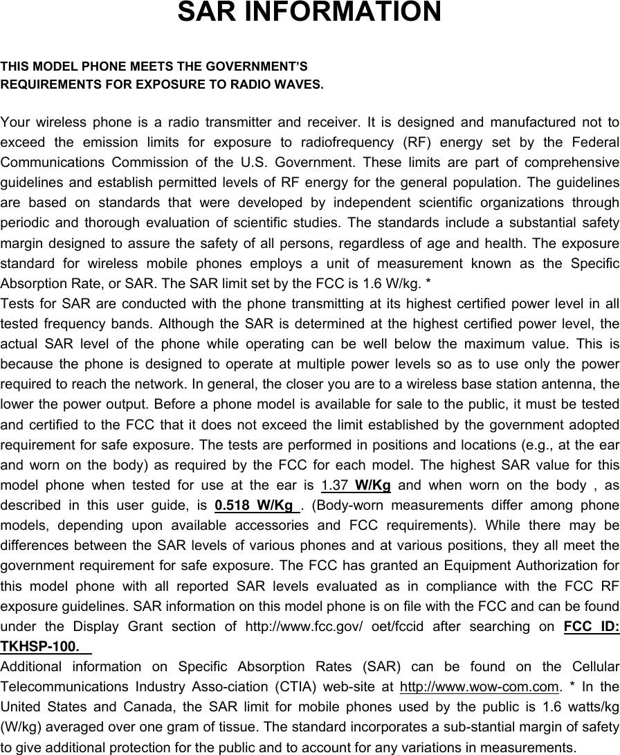 SAR INFORMATION  THIS MODEL PHONE MEETS THE GOVERNMENT&rsquo;S REQUIREMENTS FOR EXPOSURE TO RADIO WAVES.  Your wireless phone is a radio transmitter and receiver. It is designed and manufactured not to exceed the emission limits for exposure to radiofrequency (RF) energy set by the Federal Communications Commission of the U.S. Government. These limits are part of comprehensive guidelines and establish permitted levels of RF energy for the general population. The guidelines are based on standards that were developed by independent scientific organizations through periodic and thorough evaluation of scientific studies. The standards include a substantial safety margin designed to assure the safety of all persons, regardless of age and health. The exposure standard for wireless mobile phones employs a unit of measurement known as the Specific Absorption Rate, or SAR. The SAR limit set by the FCC is 1.6 W/kg. * Tests for SAR are conducted with the phone transmitting at its highest certified power level in all tested frequency bands. Although the SAR is determined at the highest certified power level, the actual SAR level of the phone while operating can be well below the maximum value. This is because the phone is designed to operate at multiple power levels so as to use only the power required to reach the network. In general, the closer you are to a wireless base station antenna, the lower the power output. Before a phone model is available for sale to the public, it must be tested and certified to the FCC that it does not exceed the limit established by the government adopted requirement for safe exposure. The tests are performed in positions and locations (e.g., at the ear and worn on the body) as required by the FCC for each model. The highest SAR value for this model phone when tested for use at the ear is 1.37 W/Kg and when worn on the body , as described in this user guide, is 0.518 W/Kg . (Body-worn measurements differ among phone models, depending upon available accessories and FCC requirements). While there may be differences between the SAR levels of various phones and at various positions, they all meet the government requirement for safe exposure. The FCC has granted an Equipment Authorization for this model phone with all reported SAR levels evaluated as in compliance with the FCC RF exposure guidelines. SAR information on this model phone is on file with the FCC and can be found under the Display Grant section of http://www.fcc.gov/ oet/fccid after searching on FCC ID: TKHSP-100.   Additional information on Specific Absorption Rates (SAR) can be found on the Cellular Telecommunications Industry Asso-ciation (CTIA) web-site at http://www.wow-com.com. * In the United States and Canada, the SAR limit for mobile phones used by the public is 1.6 watts/kg (W/kg) averaged over one gram of tissue. The standard incorporates a sub-stantial margin of safety to give additional protection for the public and to account for any variations in measurements. 