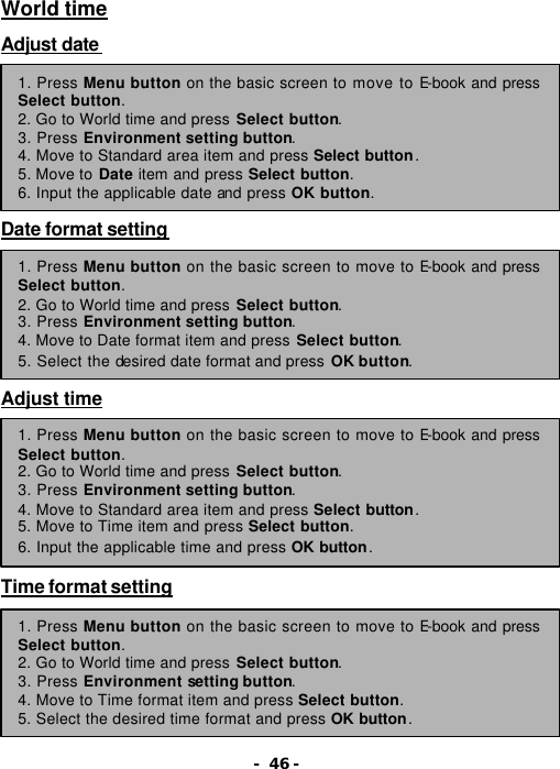- 46 - World time  Adjust date          Date format setting         Adjust time          Time format setting        1. Press Menu button on the basic screen to move to E-book and press Select button. 2. Go to World time and press Select button.   3. Press Environment setting button. 4. Move to Standard area item and press Select button. 5. Move to Date item and press Select button. 6. Input the applicable date and press OK button. 1. Press Menu button on the basic screen to move to E-book and press Select button. 2. Go to World time and press Select button.   3. Press Environment setting button. 4. Move to Date format item and press Select button. 5. Select the desired date format and press OK button. 1. Press Menu button on the basic screen to move to E-book and press Select button. 2. Go to World time and press Select button.   3. Press Environment setting button. 4. Move to Standard area item and press Select button. 5. Move to Time item and press Select button. 6. Input the applicable time and press OK button. 1. Press Menu button on the basic screen to move to E-book and press Select button. 2. Go to World time and press Select button.   3. Press Environment setting button. 4. Move to Time format item and press Select button. 5. Select the desired time format and press OK button. 